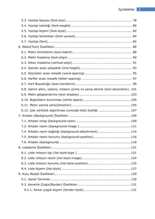 çindekiler         3


  5.3. Yazıtipi boyutu (font-size) ............................................................... 78
  5.4. Yazıtipi kalınlığı (font-weight) .......................................................... 80
  5.5. Yazıtipi biçemi (font-style) .............................................................. 82
  5.6. Yazıtipi farklılıkları (font-variant) ...................................................... 84
  5.7. Yazıtipi (font) ................................................................................ 85
6. Metin(Text) Özellikleri .......................................................................... 88
  6.1. Metin Girintileme (text-indent)......................................................... 88
  6.2. Metin hizalama (text-align) ............................................................. 90
  6.3. Dikey hizalama (vertical-align) ........................................................ 91
  6.4. Satırlar arası yükseklik (line-height) ................................................. 93
  6.5. Sözcükler arası mesafe (word-spacing) ............................................. 95
  6.6. Harfler arası mesafe (letter-spacing) ................................................ 97
  6.7. Harf Büyüklüğü (text-transform) ...................................................... 99
  6.8. Satırın altını, üstünü, ortasını çizme ve yanıp sönme (text-decoration) . 101
  6.9. Metin gölgelendirme (text-shadow) ................................................. 103
  6.10. Boşlukların korunması (white-space).............................................. 104
  6.11. Metin yazma yönü(direction) ........................................................ 105
  6.12. Çok yönlülük algoritması (unicode-bidi) özelliği ............................... 107
7. Artalan (Background) Özellikleri ........................................................... 109
  7.1. Artalan rengi (background-color) .................................................... 109
  7.2. Artalan resmi (background-image ) ................................................. 111
  7.4. Artalan resim bağlılığı (background-attachment) ............................... 114
  7.5. Artalan resmi konumu (background-position) .................................... 116
  7.6. Artalan (background) .................................................................... 118
8. Listeleme Özellikleri ............................................................................ 121
  8.1. Liste imleyici tipi (list-style-type ) ................................................... 121
  8.2. Liste imleyici resmi (list-style-image) ............................................... 124
  8.3. Liste imleyici konumu (list-style-position) ......................................... 125
  8.4. Liste biçemi (list-style) .................................................................. 127
9. Kutu Modeli Özellikleri ......................................................................... 129
  9.1. Genel Tanımlar ............................................................................. 130
  9.2. Kenarlık Çizgisi(Border) Özellikleri ................................................... 131
     9.2.1. Kenar çizgisi biçemi (border-style) ............................................. 131
 