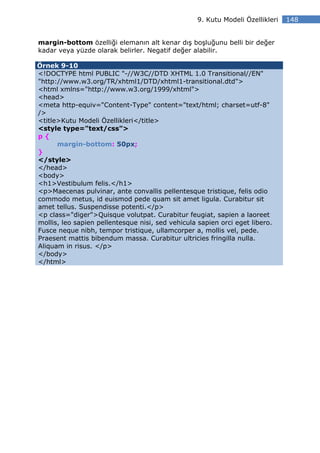 9. Kutu Modeli Özellikleri   148


margin-bottom özelliği elemanın alt kenar dış boşluğunu belli bir değer
kadar veya yüzde olarak belirler. Negatif değer alabilir.

Örnek 9-10
<!DOCTYPE html PUBLIC "-//W3C//DTD XHTML 1.0 Transitional//EN"
"http://www.w3.org/TR/xhtml1/DTD/xhtml1-transitional.dtd">
<html xmlns="http://www.w3.org/1999/xhtml">
<head>
<meta http-equiv="Content-Type" content="text/html; charset=utf-8"
/>
<title>Kutu Modeli Özellikleri</title>
<style type="text/css">
p{
      margin-bottom: 50px;
}
</style>
</head>
<body>
<h1>Vestibulum felis.</h1>
<p>Maecenas pulvinar, ante convallis pellentesque tristique, felis odio
commodo metus, id euismod pede quam sit amet ligula. Curabitur sit
amet tellus. Suspendisse potenti.</p>
<p class="diger">Quisque volutpat. Curabitur feugiat, sapien a laoreet
mollis, leo sapien pellentesque nisi, sed vehicula sapien orci eget libero.
Fusce neque nibh, tempor tristique, ullamcorper a, mollis vel, pede.
Praesent mattis bibendum massa. Curabitur ultricies fringilla nulla.
Aliquam in risus. </p>
</body>
</html>
 