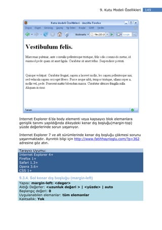 9. Kutu Modeli Özellikleri   149




Internet Explorer 6’da body elementi veya kapsayıcı blok elemanlara
genişlik tanımı yapıldığında dikeydeki kenar dış boşluğu(margin-top)
yüzde değerlerinde sorun yaşanıyor.

Internet Explorer 7 ve alt sürümlerinde kenar dış boşluğu çökmesi sorunu
yaşanmaktadır. Ayrıntılı bilgi için http://www.fatihhayrioglu.com/?p=362
adresine göz atın.

Tarayıcı Uyumu:
Internet Explorer 4+
Firefox 1+
Safari 1.3+
Opera 3.6+
CSS 1+

9.3.4. Sol kenar dış boşluğu (margin-left)
Yapısı: margin-left: <deger>
Aldığı Değerler: <uzunluk değeri > | <yüzde> | auto
Başlangıç değeri: 0
Uygulanabilen elemanlar: tüm elemanlar
Kalıtsallık: Yok
 