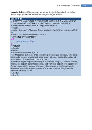 9. Kutu Modeli Özellikleri   150


margin-left özelliği elemanın sol kenar dış boşluğunu belli bir değer
kadar veya yüzde olarak belirler. Negatif değer alabilir.

Örnek 9-11
<!DOCTYPE html PUBLIC "-//W3C//DTD XHTML 1.0 Transitional//EN"
"http://www.w3.org/TR/xhtml1/DTD/xhtml1-transitional.dtd">
<html xmlns="http://www.w3.org/1999/xhtml">
<head>
<meta http-equiv="Content-Type" content="text/html; charset=utf-8"
/>
<title>Kutu Modeli Özellikleri</title>
<style type="text/css">
p{
      margin-left: 20px;
}
</style>
</head>
<body>
<h1>Vestibulum felis.</h1>
<p>Maecenas pulvinar, ante convallis pellentesque tristique, felis odio
commodo metus, id euismod pede quam sit amet ligula. Curabitur sit
amet tellus. Suspendisse potenti.</p>
<p class="diger">Quisque volutpat. Curabitur feugiat, sapien a laoreet
mollis, leo sapien pellentesque nisi, sed vehicula sapien orci eget libero.
Fusce neque nibh, tempor tristique, ullamcorper a, mollis vel, pede.
Praesent mattis bibendum massa. Curabitur ultricies fringilla nulla.
Aliquam in risus. </p>
</body>
</html>
 