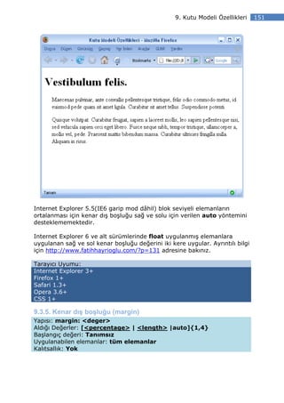 9. Kutu Modeli Özellikleri    151




Internet Explorer 5.5(IE6 garip mod dâhil) blok seviyeli elemanların
ortalanması için kenar dış boşluğu sağ ve solu için verilen auto yöntemini
desteklememektedir.

Internet Explorer 6 ve alt sürümlerinde float uygulanmış elemanlara
uygulanan sağ ve sol kenar boşluğu değerini iki kere uygular. Ayrıntılı bilgi
için http://www.fatihhayrioglu.com/?p=131 adresine bakınız.

Tarayıcı Uyumu:
Internet Explorer 3+
Firefox 1+
Safari 1.3+
Opera 3.6+
CSS 1+

9.3.5. Kenar dış boşluğu (margin)
Yapısı: margin: <deger>
Aldığı Değerler: [<percentage> | <length> |auto]{1,4}
Başlangıç değeri: Tanımsız
Uygulanabilen elemanlar: tüm elemanlar
Kalıtsallık: Yok
 