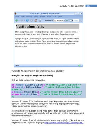 9. Kutu Modeli Özellikleri   153




Yukarıda h1 için margin değerleri sıralaması şöyledir:

margin: üst sağ alt sol(saat yönünde)

kili ve üçlü kullanımda mevcuttur

h1{margin: 0.25em 0 0.5em;} /* esittir ‘0.25em 0 0.5em 0′ */
h2 {margin: 0.15em 0.2em;} /* esittir ‘0.15em 0.2em 0.15em
0.2em’ */
p {margin: 0.5em 10px;} /* esittir ‘0.5em 10px 0.5em 10px’ */
p.close {margin: 0.1em;} /* esittir ‘0.1em 0.1em 0.1em 0.1em’
*/

Internet Explorer 6’da body elementi veya kapsayıcı blok elemanlara
genişlik tanımı yapıldığında dikeydeki kenar dış boşluğu(margin-top)
yüzde değerlerinde sorun yaşanıyor.

Internet Explorer 5.5(IE6 garip mod dâhil) blok seviyeli elemanların
ortalanması için kenar dış boşluğu sağ ve solu için verilen auto yöntemini
desteklememektedir.

Internet Explorer 7 ve alt sürümlerinde kenar dış boşluğu çökmesi sorunu
yaşanmaktadır. Ayrıntılı bilgi için http://www.fatihhayrioglu.com/?p=362
 
