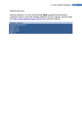 9. Kutu Modeli Özellikleri    154


adresine göz atın.

Internet Explorer 6 ve alt sürümlerinde float uygulanmış elemanlara
uygulanan sağ ve sol kenar boşluğu değerini iki kere uygular. Ayrıntılı bilgi
için http://www.fatihhayrioglu.com/?p=131 adresine bakınız.

Tarayıcı Uyumu:
Internet Explorer 4+
Firefox 1+
Safari 1.3+
Opera 3.6+
CSS 1+
 