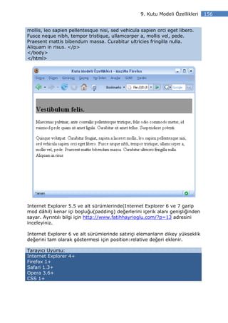 9. Kutu Modeli Özellikleri   156


mollis, leo sapien pellentesque nisi, sed vehicula sapien orci eget libero.
Fusce neque nibh, tempor tristique, ullamcorper a, mollis vel, pede.
Praesent mattis bibendum massa. Curabitur ultricies fringilla nulla.
Aliquam in risus. </p>
</body>
</html>




Internet Explorer 5.5 ve alt sürümlerinde(Internet Explorer 6 ve 7 garip
mod dâhil) kenar içi boşluğu(padding) değerlerini içerik alanı genişliğinden
sayar. Ayrıntılı bilgi için http://www.fatihhayrioglu.com/?p=13 adresini
inceleyiniz.

Internet Explorer 6 ve alt sürümlerinde satıriçi elemanların dikey yükseklik
değerini tam olarak göstermesi için position:relative değeri eklenir.

Tarayıcı Uyumu:
Internet Explorer 4+
Firefox 1+
Safari 1.3+
Opera 3.6+
CSS 1+
 