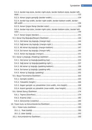 çindekiler         4


    9.2.2. border-top-style, border-right-style, border-bottom-style, border-left-
    style ............................................................................................... 133
    9.2.3. Kenar çizgisi genişliği (border-width).......................................... 134
    9.2.4. border-top-width, border-right-width, border-bottom-width, border-
    left-width ........................................................................................ 136
    9.2.5. Kenar Çizgisi Rengi (border-color) ............................................. 138
    9.2.6. border-top-color, border-right-color, border-bottom-color, border-left-
    color ............................................................................................... 139
    9.2.7. Kenar Çizgisi (border) .............................................................. 141
  9.3. Kenar Dış Boşluğu(Margin) Özellikleri .............................................. 144
    9.3.1. Üst Kenar dış boşluğu (margin-top) ........................................... 144
    9.3.2. Sağ kenar dış boşluğu (margin-right ) ........................................ 146
    9.3.3. Alt kenar dış boşluğu (margin-bottom) ....................................... 147
    9.3.4. Sol kenar dış boşluğu (margin-left) ............................................ 149
    9.3.5. Kenar dış boşluğu (margin)....................................................... 151
  9.4. Kenar iç boşluğu (Padding) özellikleri ............................................... 155
    9.4.1. Üst kenar içi boşluğu(padding-top) ............................................ 155
    9.4.2. Sağ kenar içi boşluğu(padding-right ) ......................................... 157
    9.4.3. Alt kenar içi boşluğu (padding-bottom) ....................................... 158
    9.4.4. Sol kenar içi boşluğu (padding-left) ............................................ 160
    9.4.5. Kenar içi boşluğu (padding) ...................................................... 162
  9.5. Boyut Tanımlama Özellikleri ........................................................... 165
    9.5.1. Genişlik (width)....................................................................... 165
    9.5.2. Yükseklik (height ) .................................................................. 166
    9.5.3. Asgari genişlik ve yükseklikler (min-width, min-height)................. 168
    9.5.4. Azami genişlik ve yükseklik (max-width, max-height) ................... 170
  9.6. Görsel Sonuç Özellikleri ................................................................. 174
    9.6.1. Taşma (Overflow).................................................................... 174
    9.6.2. Kırpma (clip) .......................................................................... 182
    9.6.3. Görünürlük (visibility) .............................................................. 185
10. Yüzen kutu ve Konumlandırma Özellikleri ............................................. 190
  10.1. Yüzen kutu özellikleri ................................................................... 190
    10.1.1. float özelliği ......................................................................... 190
    10.1.2. clear özeliği .......................................................................... 193
  10.2. Konumlandırma Özellikleri ............................................................ 195
 