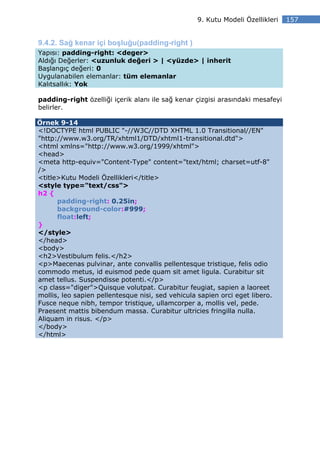 9. Kutu Modeli Özellikleri   157


9.4.2. Sağ kenar içi boşluğu(padding-right )
Yapısı: padding-right: <deger>
Aldığı Değerler: <uzunluk değeri > | <yüzde> | inherit
Başlangıç değeri: 0
Uygulanabilen elemanlar: tüm elemanlar
Kalıtsallık: Yok

padding-right özelliği içerik alanı ile sağ kenar çizgisi arasındaki mesafeyi
belirler.

Örnek 9-14
<!DOCTYPE html PUBLIC "-//W3C//DTD XHTML 1.0 Transitional//EN"
"http://www.w3.org/TR/xhtml1/DTD/xhtml1-transitional.dtd">
<html xmlns="http://www.w3.org/1999/xhtml">
<head>
<meta http-equiv="Content-Type" content="text/html; charset=utf-8"
/>
<title>Kutu Modeli Özellikleri</title>
<style type="text/css">
h2 {
      padding-right: 0.25in;
      background-color:#999;
      float:left;
}
</style>
</head>
<body>
<h2>Vestibulum felis.</h2>
<p>Maecenas pulvinar, ante convallis pellentesque tristique, felis odio
commodo metus, id euismod pede quam sit amet ligula. Curabitur sit
amet tellus. Suspendisse potenti.</p>
<p class="diger">Quisque volutpat. Curabitur feugiat, sapien a laoreet
mollis, leo sapien pellentesque nisi, sed vehicula sapien orci eget libero.
Fusce neque nibh, tempor tristique, ullamcorper a, mollis vel, pede.
Praesent mattis bibendum massa. Curabitur ultricies fringilla nulla.
Aliquam in risus. </p>
</body>
</html>
 