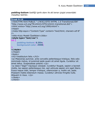 9. Kutu Modeli Özellikleri   159


padding-bottom özelliği içerik alanı ile alt kenar çizgisi arasındaki
mesafeyi belirler.

Örnek 9-15
<!DOCTYPE html PUBLIC "-//W3C//DTD XHTML 1.0 Transitional//EN"
"http://www.w3.org/TR/xhtml1/DTD/xhtml1-transitional.dtd">
<html xmlns="http://www.w3.org/1999/xhtml">
<head>
<meta http-equiv="Content-Type" content="text/html; charset=utf-8"
/>
<title>Kutu Modeli Özellikleri</title>
<style type="text/css">
h2 {
      padding-bottom: 0.25in;
      background-color: #999;
}
</style>
</head>
<body>
<h2>Vestibulum felis.</h2>
<p>Maecenas pulvinar, ante convallis pellentesque tristique, felis odio
commodo metus, id euismod pede quam sit amet ligula. Curabitur sit
amet tellus. Suspendisse potenti.</p>
<p class="diger">Quisque volutpat. Curabitur feugiat, sapien a laoreet
mollis, leo sapien pellentesque nisi, sed vehicula sapien orci eget libero.
Fusce neque nibh, tempor tristique, ullamcorper a, mollis vel, pede.
Praesent mattis bibendum massa. Curabitur ultricies fringilla nulla.
Aliquam in risus. </p>
</body>
</html>
 