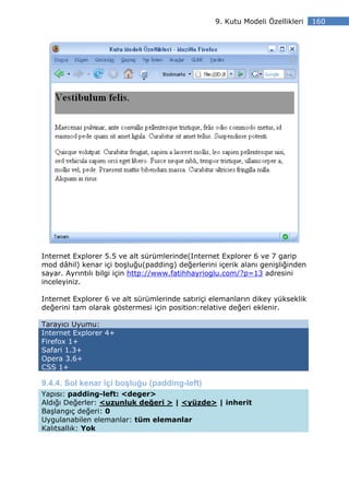 9. Kutu Modeli Özellikleri    160




Internet Explorer 5.5 ve alt sürümlerinde(Internet Explorer 6 ve 7 garip
mod dâhil) kenar içi boşluğu(padding) değerlerini içerik alanı genişliğinden
sayar. Ayrıntılı bilgi için http://www.fatihhayrioglu.com/?p=13 adresini
inceleyiniz.

Internet Explorer 6 ve alt sürümlerinde satıriçi elemanların dikey yükseklik
değerini tam olarak göstermesi için position:relative değeri eklenir.

Tarayıcı Uyumu:
Internet Explorer 4+
Firefox 1+
Safari 1.3+
Opera 3.6+
CSS 1+

9.4.4. Sol kenar içi boşluğu (padding-left)
Yapısı: padding-left: <deger>
Aldığı Değerler: <uzunluk değeri > | <yüzde> | inherit
Başlangıç değeri: 0
Uygulanabilen elemanlar: tüm elemanlar
Kalıtsallık: Yok
 