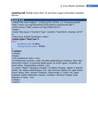 9. Kutu Modeli Özellikleri   161


padding-left özelliği içerik alanı ile sol kenar çizgisi arasındaki mesafeyi
belirler.

Örnek 9-16
<!DOCTYPE html PUBLIC "-//W3C//DTD XHTML 1.0 Transitional//EN"
"http://www.w3.org/TR/xhtml1/DTD/xhtml1-transitional.dtd">
<html xmlns="http://www.w3.org/1999/xhtml">
<head>
<meta http-equiv="Content-Type" content="text/html; charset=utf-8"
/>
<title>Kutu Modeli Özellikleri</title>
<style type="text/css">
h2 {
      padding-left: 0.25in;
      background-color: #999;
}
</style>
</head>
<body>
<h2>Vestibulum felis.</h2>
<p>Maecenas pulvinar, ante convallis pellentesque tristique, felis odio
commodo metus, id euismod pede quam sit amet ligula. Curabitur sit
amet tellus. Suspendisse potenti.</p>
<p class="diger">Quisque volutpat. Curabitur feugiat, sapien a laoreet
mollis, leo sapien pellentesque nisi, sed vehicula sapien orci eget libero.
Fusce neque nibh, tempor tristique, ullamcorper a, mollis vel, pede.
Praesent mattis bibendum massa. Curabitur ultricies fringilla nulla.
Aliquam in risus. </p>
</body>
</html>
 