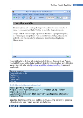 9. Kutu Modeli Özellikleri    162




Internet Explorer 5.5 ve alt sürümlerinde(Internet Explorer 6 ve 7 garip
mod dâhil) kenar içi boşluğu(padding) değerlerini içerik alanı genişliğinden
sayar. Ayrıntılı bilgi için http://www.fatihhayrioglu.com/?p=13 adresini
inceleyiniz.

Tarayıcı Uyumu:
Internet Explorer 4+
Firefox 1+
Safari 1.3+
Opera 3.6+
CSS 1+

9.4.5. Kenar içi boşluğu (padding)
Yapısı: padding: <deger>
Aldığı Değerler: <uzunluk değeri > | <yüzde>{1,4} | inherit
Başlangıç değeri: 0
Uygulanabilen elemanlar: Blok seviyeli ve yerleştirilen elemanlar
Kalıtsallık: Yok

padding özelliği padding-top, padding-right, padding-bottom ve padding-
left değerlerini kısa yoldan atamak için kullanılır.

Örnek 9-17
 
