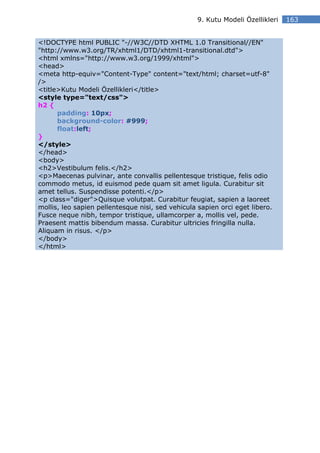 9. Kutu Modeli Özellikleri   163


<!DOCTYPE html PUBLIC "-//W3C//DTD XHTML 1.0 Transitional//EN"
"http://www.w3.org/TR/xhtml1/DTD/xhtml1-transitional.dtd">
<html xmlns="http://www.w3.org/1999/xhtml">
<head>
<meta http-equiv="Content-Type" content="text/html; charset=utf-8"
/>
<title>Kutu Modeli Özellikleri</title>
<style type="text/css">
h2 {
      padding: 10px;
      background-color: #999;
      float:left;
}
</style>
</head>
<body>
<h2>Vestibulum felis.</h2>
<p>Maecenas pulvinar, ante convallis pellentesque tristique, felis odio
commodo metus, id euismod pede quam sit amet ligula. Curabitur sit
amet tellus. Suspendisse potenti.</p>
<p class="diger">Quisque volutpat. Curabitur feugiat, sapien a laoreet
mollis, leo sapien pellentesque nisi, sed vehicula sapien orci eget libero.
Fusce neque nibh, tempor tristique, ullamcorper a, mollis vel, pede.
Praesent mattis bibendum massa. Curabitur ultricies fringilla nulla.
Aliquam in risus. </p>
</body>
</html>
 