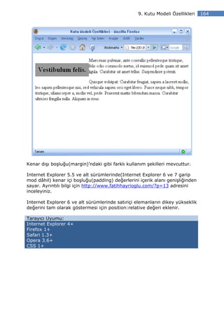 9. Kutu Modeli Özellikleri   164




Kenar dışı boşluğu(margin)’ndaki gibi farklı kullanım şekilleri mevcuttur.

Internet Explorer 5.5 ve alt sürümlerinde(Internet Explorer 6 ve 7 garip
mod dâhil) kenar içi boşluğu(padding) değerlerini içerik alanı genişliğinden
sayar. Ayrıntılı bilgi için http://www.fatihhayrioglu.com/?p=13 adresini
inceleyiniz.

Internet Explorer 6 ve alt sürümlerinde satıriçi elemanların dikey yükseklik
değerini tam olarak göstermesi için position:relative değeri eklenir.

Tarayıcı Uyumu:
Internet Explorer 4+
Firefox 1+
Safari 1.3+
Opera 3.6+
CSS 1+
 