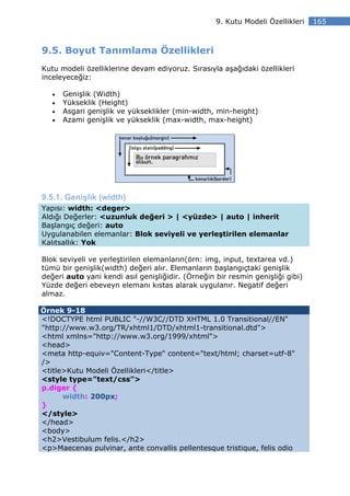 9. Kutu Modeli Özellikleri   165



9.5. Boyut Tanımlama Özellikleri
Kutu modeli özelliklerine devam ediyoruz. Sırasıyla aşağıdaki özellikleri
inceleyeceğiz:

   •   Genişlik (Width)
   •   Yükseklik (Height)
   •   Asgari genişlik ve yükseklikler (min-width, min-height)
   •   Azami genişlik ve yükseklik (max-width, max-height)




9.5.1. Genişlik (width)
Yapısı: width: <deger>
Aldığı Değerler: <uzunluk değeri > | <yüzde> | auto | inherit
Başlangıç değeri: auto
Uygulanabilen elemanlar: Blok seviyeli ve yerleştirilen elemanlar
Kalıtsallık: Yok

Blok seviyeli ve yerleştirilen elemanların(örn: img, input, textarea vd.)
tümü bir genişlik(width) değeri alır. Elemanların başlangıçtaki genişlik
değeri auto yani kendi asıl genişliğidir. (Örneğin bir resmin genişliği gibi)
Yüzde değeri ebeveyn elemanı kıstas alarak uygulanır. Negatif değeri
almaz.

Örnek 9-18
<!DOCTYPE html PUBLIC "-//W3C//DTD XHTML 1.0 Transitional//EN"
"http://www.w3.org/TR/xhtml1/DTD/xhtml1-transitional.dtd">
<html xmlns="http://www.w3.org/1999/xhtml">
<head>
<meta http-equiv="Content-Type" content="text/html; charset=utf-8"
/>
<title>Kutu Modeli Özellikleri</title>
<style type="text/css">
p.diger {
      width: 200px;
}
</style>
</head>
<body>
<h2>Vestibulum felis.</h2>
<p>Maecenas pulvinar, ante convallis pellentesque tristique, felis odio
 