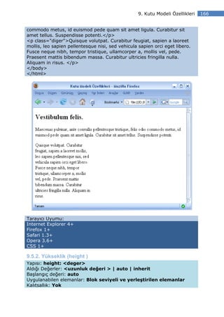 9. Kutu Modeli Özellikleri   166


commodo metus, id euismod pede quam sit amet ligula. Curabitur sit
amet tellus. Suspendisse potenti.</p>
<p class="diger">Quisque volutpat. Curabitur feugiat, sapien a laoreet
mollis, leo sapien pellentesque nisi, sed vehicula sapien orci eget libero.
Fusce neque nibh, tempor tristique, ullamcorper a, mollis vel, pede.
Praesent mattis bibendum massa. Curabitur ultricies fringilla nulla.
Aliquam in risus. </p>
</body>
</html>




Tarayıcı Uyumu:
Internet Explorer 4+
Firefox 1+
Safari 1.3+
Opera 3.6+
CSS 1+

9.5.2. Yükseklik (height )
Yapısı: height: <deger>
Aldığı Değerler: <uzunluk değeri > | auto | inherit
Başlangıç değeri: auto
Uygulanabilen elemanlar: Blok seviyeli ve yerleştirilen elemanlar
Kalıtsallık: Yok
 