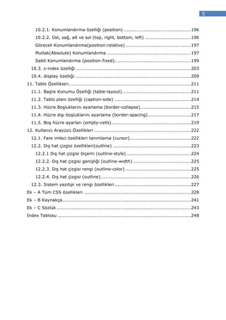 5


     10.2.1. Konumlandırma özelliği (position) ............................................ 196
     10.2.2. Üst, sağ, alt ve sol (top, right, bottom, left) .............................. 196
     Göreceli Konumlandırma(position:relative) ........................................... 197
     Mutlak(Absolute) Konumlandırma ....................................................... 197
     Sabit Konumlandırma (position:fixed).................................................. 199
  10.3. z-index özelliği ........................................................................... 203
  10.4. display özelliği ............................................................................ 209
11. Tablo Özellikleri ................................................................................ 211
  11.1. Başlık Konumu Özelliği (table-layout) ............................................. 211
  11.2. Tablo planı özelliği (caption-side) .................................................. 214
  11.3. Hücre Boşluklarını ayarlama (border-collapse) ................................. 215
  11.4. Hücre dışı boşluklarını ayarlama (border-spacing) ............................ 217
  11.5. Boş hücre ayarları (empty-cells) .................................................... 219
12. Kullanıcı Arayüzü Özellikleri ............................................................... 222
  12.1. Fare imleci özellikleri tanımlama (cursor) ........................................ 222
  12.2. Dış hat çizgisi özellikleri(outline) ................................................... 223
     12.2.1 Dış hat çizgisi biçemi (outline-style) .......................................... 224
     12.2.2. Dış hat çizgisi genişliği (outline-width) ...................................... 225
     12.2.3. Dış hat çizgisi rengi (outline-color) ........................................... 225
     12.2.4. Dış hat çizgisi (outline) ........................................................... 226
  12.3. Sistem yazıtipi ve rengi özellikleri .................................................. 227
Ek – A Tüm CSS özellikleri ...................................................................... 228
Ek – B Kaynakça .................................................................................... 241
Ek – C Sözlük ........................................................................................ 243
 ndex Tablosu ....................................................................................... 248
 