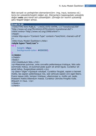 9. Kutu Modeli Özellikleri   167


Blok seviyeli ve yerleştirilen elemanların(örn: img, input, textarea vd.)
tümü bir yükseklik(height) değeri alır. Elemanların başlangıçtaki yükseklik
değeri auto yani kendi asıl yüksekliğidir. (Örneğin bir resmin yüksekliği
gibi) Negatif değeri almaz.

Örnek 9-19
<!DOCTYPE html PUBLIC "-//W3C//DTD XHTML 1.0 Transitional//EN"
"http://www.w3.org/TR/xhtml1/DTD/xhtml1-transitional.dtd">
<html xmlns="http://www.w3.org/1999/xhtml">
<head>
<meta http-equiv="Content-Type" content="text/html; charset=utf-8"
/>
<title>Kutu Modeli Özellikleri</title>
<style type="text/css">
h2 {
      height: 15px;
      background-color: #CCCCCC;
}
</style>
</head>
<body>
<h2>Vestibulum felis.</h2>
<p>Maecenas pulvinar, ante convallis pellentesque tristique, felis odio
commodo metus, id euismod pede quam sit amet ligula. Curabitur sit
amet tellus. Suspendisse potenti.</p>
<p class="diger">Quisque volutpat. Curabitur feugiat, sapien a laoreet
mollis, leo sapien pellentesque nisi, sed vehicula sapien orci eget libero.
Fusce neque nibh, tempor tristique, ullamcorper a, mollis vel, pede.
Praesent mattis bibendum massa. Curabitur ultricies fringilla nulla.
Aliquam in risus. </p>
</body>
</html>
 