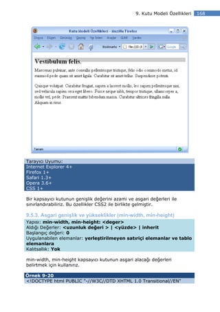 9. Kutu Modeli Özellikleri   168




Tarayıcı Uyumu:
Internet Explorer 4+
Firefox 1+
Safari 1.3+
Opera 3.6+
CSS 1+

Bir kapsayıcı kutunun genişlik değerini azami ve asgari değerleri ile
sınırlandırabiliriz. Bu özellikler CSS2 ile birlikte gelmiştir.

9.5.3. Asgari genişlik ve yükseklikler (min-width, min-height)
Yapısı: min-width, min-height: <deger>
Aldığı Değerler: <uzunluk değeri > | <yüzde> | inherit
Başlangıç değeri: 0
Uygulanabilen elemanlar: yerleştirilmeyen satıriçi elemanlar ve tablo
elemanlara
Kalıtsallık: Yok

min-width, min-height kapsayıcı kutunun asgari alacağı değerleri
belirtmek için kullanırız.

Örnek 9-20
<!DOCTYPE html PUBLIC "-//W3C//DTD XHTML 1.0 Transitional//EN"
 