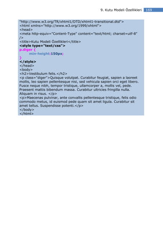 9. Kutu Modeli Özellikleri   169


"http://www.w3.org/TR/xhtml1/DTD/xhtml1-transitional.dtd">
<html xmlns="http://www.w3.org/1999/xhtml">
<head>
<meta http-equiv="Content-Type" content="text/html; charset=utf-8"
/>
<title>Kutu Modeli Özellikleri</title>
<style type="text/css">
p.diger {
      min-height:150px;
}
</style>
</head>
<body>
<h2>Vestibulum felis.</h2>
<p class="diger">Quisque volutpat. Curabitur feugiat, sapien a laoreet
mollis, leo sapien pellentesque nisi, sed vehicula sapien orci eget libero.
Fusce neque nibh, tempor tristique, ullamcorper a, mollis vel, pede.
Praesent mattis bibendum massa. Curabitur ultricies fringilla nulla.
Aliquam in risus. </p>
<p>Maecenas pulvinar, ante convallis pellentesque tristique, felis odio
commodo metus, id euismod pede quam sit amet ligula. Curabitur sit
amet tellus. Suspendisse potenti.</p>
</body>
</html>
 