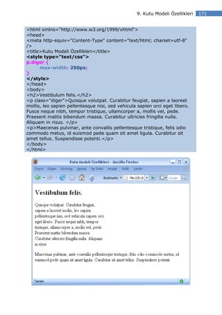 9. Kutu Modeli Özellikleri   171


<html xmlns="http://www.w3.org/1999/xhtml">
<head>
<meta http-equiv="Content-Type" content="text/html; charset=utf-8"
/>
<title>Kutu Modeli Özellikleri</title>
<style type="text/css">
p.diger {
      max-width: 250px;
}
</style>
</head>
<body>
<h2>Vestibulum felis.</h2>
<p class="diger">Quisque volutpat. Curabitur feugiat, sapien a laoreet
mollis, leo sapien pellentesque nisi, sed vehicula sapien orci eget libero.
Fusce neque nibh, tempor tristique, ullamcorper a, mollis vel, pede.
Praesent mattis bibendum massa. Curabitur ultricies fringilla nulla.
Aliquam in risus. </p>
<p>Maecenas pulvinar, ante convallis pellentesque tristique, felis odio
commodo metus, id euismod pede quam sit amet ligula. Curabitur sit
amet tellus. Suspendisse potenti.</p>
</body>
</html>
 