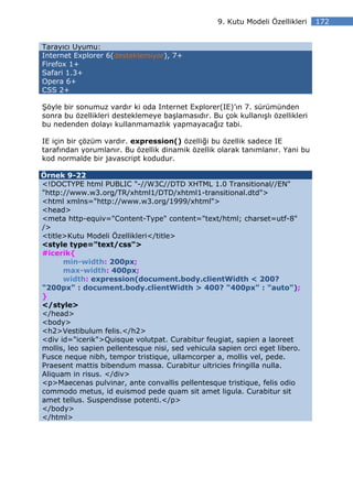 9. Kutu Modeli Özellikleri   172


Tarayıcı Uyumu:
Internet Explorer 6(desteklemiyor), 7+
Firefox 1+
Safari 1.3+
Opera 6+
CSS 2+

Şöyle bir sonumuz vardır ki oda Internet Explorer(IE)’ın 7. sürümünden
sonra bu özellikleri desteklemeye başlamasıdır. Bu çok kullanışlı özellikleri
bu nedenden dolayı kullanmamazlık yapmayacağız tabi.

IE için bir çözüm vardır. expression() özelliği bu özellik sadece IE
tarafından yorumlanır. Bu özellik dinamik özellik olarak tanımlanır. Yani bu
kod normalde bir javascript kodudur.

Örnek 9-22
<!DOCTYPE html PUBLIC "-//W3C//DTD XHTML 1.0 Transitional//EN"
"http://www.w3.org/TR/xhtml1/DTD/xhtml1-transitional.dtd">
<html xmlns="http://www.w3.org/1999/xhtml">
<head>
<meta http-equiv="Content-Type" content="text/html; charset=utf-8"
/>
<title>Kutu Modeli Özellikleri</title>
<style type="text/css">
#icerik{
      min-width: 200px;
      max-width: 400px;
      width: expression(document.body.clientWidth < 200?
"200px" : document.body.clientWidth > 400? "400px" : "auto");
}
</style>
</head>
<body>
<h2>Vestibulum felis.</h2>
<div id="icerik">Quisque volutpat. Curabitur feugiat, sapien a laoreet
mollis, leo sapien pellentesque nisi, sed vehicula sapien orci eget libero.
Fusce neque nibh, tempor tristique, ullamcorper a, mollis vel, pede.
Praesent mattis bibendum massa. Curabitur ultricies fringilla nulla.
Aliquam in risus. </div>
<p>Maecenas pulvinar, ante convallis pellentesque tristique, felis odio
commodo metus, id euismod pede quam sit amet ligula. Curabitur sit
amet tellus. Suspendisse potenti.</p>
</body>
</html>
 