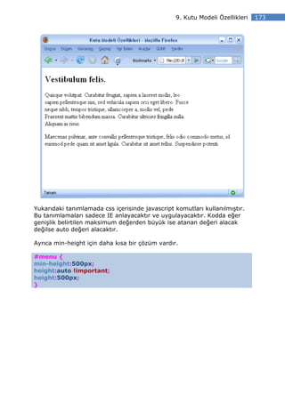 9. Kutu Modeli Özellikleri   173




Yukarıdaki tanımlamada css içerisinde javascript komutları kullanılmıştır.
Bu tanımlamaları sadece IE anlayacaktır ve uygulayacaktır. Kodda eğer
genişlik belirtilen maksimum değerden büyük ise atanan değeri alacak
değilse auto değeri alacaktır.

Ayrıca min-height için daha kısa bir çözüm vardır.

#menu {
min-height:500px;
height:auto !important;
height:500px;
}
 