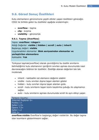 9. Kutu Modeli Özellikleri   174



9.6. Görsel Sonuç Özellikleri
Kutu elemanların görünümüne çeşitli etkiler yapan özellikleri göreceğiz.
CSS2 ile birlikte gelen bu özellikler aşağıda sıralanmıştır.


   •   overflow - taşma
   •   clip - kırpma
   •   visibility - görünürlük

9.6.1. Taşma (Overflow)
Yapısı: overflow: <deger>
Aldığı Değerler: visible | hidden | scroll | auto | inherit
Başlangıç değeri: visible
Uygulanabilen elemanlar: Blok seviyesinden elemanlar ve
yerleştirilen elemanlara
Kalıtsallık: Yok


Türkçeye taşmak(overflow) olarak çevirdiğimiz bu özellik sınırlarını
belirlediğimiz kutu elemanının içeriğinin sınırları aşması durumunda nasıl
davranacağını bildiren bir özelliktir. Özelliğe atanan değerleri tek tek
incelersek


   •   inherit - kalıtsallık üst elemanın değerini alabilir
   •   visible - kutu sınırları dışına taşan alanları göster
   •   hidden - kutu sınırları dışına taşan alanları gizle.
   •   scroll - kutu sınırlarını taşan kısmı kaydırma çubuğu ile ulaşmamızı
       sağlar.
   •   auto - kutu sınırlarını aşması durumunda scroll ile aynı etkiyi yapar.

Tarayıcı Uyumu:
Internet Explorer 6+
Firefox 1+
Safari 1.3+
Opera 7.5+
Safari 1.2
CSS 2+
overflow:visible Overflow'ın başlangıç değeri visible'dır. Bu değer taşma
olan kısımların gösterilmesini sağlar.
 