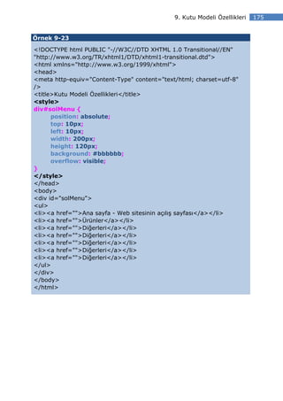 9. Kutu Modeli Özellikleri   175


Örnek 9-23

<!DOCTYPE html PUBLIC "-//W3C//DTD XHTML 1.0 Transitional//EN"
"http://www.w3.org/TR/xhtml1/DTD/xhtml1-transitional.dtd">
<html xmlns="http://www.w3.org/1999/xhtml">
<head>
<meta http-equiv="Content-Type" content="text/html; charset=utf-8"
/>
<title>Kutu Modeli Özellikleri</title>
<style>
div#solMenu {
      position: absolute;
      top: 10px;
      left: 10px;
      width: 200px;
      height: 120px;
      background: #bbbbbb;
      overflow: visible;
}
</style>
</head>
<body>
<div id="solMenu">
<ul>
<li><a href="">Ana sayfa - Web sitesinin açılış sayfası</a></li>
<li><a href="">Ürünler</a></li>
<li><a href="">Diğerleri</a></li>
<li><a href="">Diğerleri</a></li>
<li><a href="">Diğerleri</a></li>
<li><a href="">Diğerleri</a></li>
<li><a href="">Diğerleri</a></li>
</ul>
</div>
</body>
</html>
 
