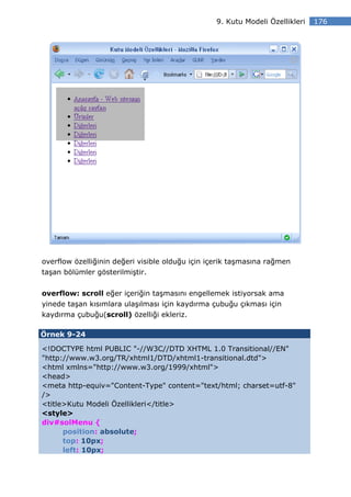 9. Kutu Modeli Özellikleri   176




overflow özelliğinin değeri visible olduğu için içerik taşmasına rağmen
taşan bölümler gösterilmiştir.


overflow: scroll eğer içeriğin taşmasını engellemek istiyorsak ama
yinede taşan kısımlara ulaşılması için kaydırma çubuğu çıkması için
kaydırma çubuğu(scroll) özelliği ekleriz.

Örnek 9-24

<!DOCTYPE html PUBLIC "-//W3C//DTD XHTML 1.0 Transitional//EN"
"http://www.w3.org/TR/xhtml1/DTD/xhtml1-transitional.dtd">
<html xmlns="http://www.w3.org/1999/xhtml">
<head>
<meta http-equiv="Content-Type" content="text/html; charset=utf-8"
/>
<title>Kutu Modeli Özellikleri</title>
<style>
div#solMenu {
      position: absolute;
      top: 10px;
      left: 10px;
 