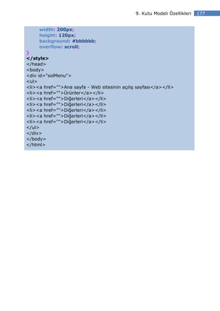 9. Kutu Modeli Özellikleri   177


     width: 200px;
     height: 120px;
     background: #bbbbbb;
     overflow: scroll;
}
</style>
</head>
<body>
<div id="solMenu">
<ul>
<li><a href="">Ana sayfa - Web sitesinin açılış sayfası</a></li>
<li><a href="">Ürünler</a></li>
<li><a href="">Diğerleri</a></li>
<li><a href="">Diğerleri</a></li>
<li><a href="">Diğerleri</a></li>
<li><a href="">Diğerleri</a></li>
<li><a href="">Diğerleri</a></li>
</ul>
</div>
</body>
</html>
 