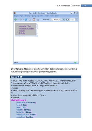 9. Kutu Modeli Özellikleri   178




overflow: hidden eğer overflow:hidden değeri atarsak. Sınırladığımız
kutunun dışına taşan kısımlar gösterilmeyecektir.

Örnek 9-25

<!DOCTYPE html PUBLIC "-//W3C//DTD XHTML 1.0 Transitional//EN"
"http://www.w3.org/TR/xhtml1/DTD/xhtml1-transitional.dtd">
<html xmlns="http://www.w3.org/1999/xhtml">
<head>
<meta http-equiv="Content-Type" content="text/html; charset=utf-8"
/>
<title>Kutu Modeli Özellikleri</title>
<style>
div#solMenu {
      position: absolute;
      top: 10px;
      left: 10px;
      width: 200px;
      height: 120px;
      background: #bbb;
      overflow:hidden;
 