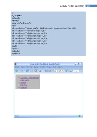 9. Kutu Modeli Özellikleri   179


}
</style>
</head>
<body>
<div id="solMenu">
<ul>
<li><a href="">Ana sayfa - Web sitesinin açılış sayfası</a></li>
<li><a href="">Ürünler</a></li>
<li><a href="">Diğerleri</a></li>
<li><a href="">Diğerleri</a></li>
<li><a href="">Diğerleri</a></li>
<li><a href="">Diğerleri</a></li>
<li><a href="">Diğerleri</a></li>
</ul>
</div>
</body>
</html>
 