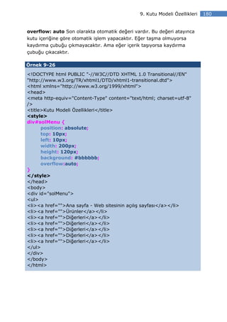 9. Kutu Modeli Özellikleri   180


overflow: auto Son olarakta otomatik değeri vardır. Bu değeri atayınca
kutu içeriğine göre otomatik işlem yapacaktır. Eğer taşma olmuyorsa
kaydırma çubuğu çıkmayacaktır. Ama eğer içerik taşıyorsa kaydırma
çubuğu çıkacaktır.

Örnek 9-26

<!DOCTYPE html PUBLIC "-//W3C//DTD XHTML 1.0 Transitional//EN"
"http://www.w3.org/TR/xhtml1/DTD/xhtml1-transitional.dtd">
<html xmlns="http://www.w3.org/1999/xhtml">
<head>
<meta http-equiv="Content-Type" content="text/html; charset=utf-8"
/>
<title>Kutu Modeli Özellikleri</title>
<style>
div#solMenu {
      position: absolute;
      top: 10px;
      left: 10px;
      width: 200px;
      height: 120px;
      background: #bbbbbb;
      overflow:auto;
}
</style>
</head>
<body>
<div id="solMenu">
<ul>
<li><a href="">Ana sayfa - Web sitesinin açılış sayfası</a></li>
<li><a href="">Ürünler</a></li>
<li><a href="">Diğerleri</a></li>
<li><a href="">Diğerleri</a></li>
<li><a href="">Diğerleri</a></li>
<li><a href="">Diğerleri</a></li>
<li><a href="">Diğerleri</a></li>
</ul>
</div>
</body>
</html>
 
