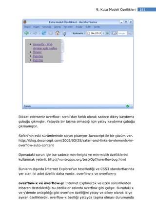 9. Kutu Modeli Özellikleri   181




Dikkat ederseniz overflow: scroll'dan farklı olarak sadece dikey kaydırma
çubuğu çıkmıştır. Yatayda bir taşma olmadığı için yatay kaydırma çubuğu
çıkmamıştır.

Safari'nin eski sürümlerinde sorun çıkarıyor Javascript ile bir çözüm var.
http://blog.deconcept.com/2005/03/25/safari-and-links-to-elements-in-
overflow-auto-content


Operadaki sorun için ise sadece min-height ve min-width özelliklerini
kullanmak yeterli. http://nontroppo.org/test/Op7/overflowbug.html


Bunların dışında Internet Explorer'un tescillediği ve CSS3 standartlarında
yer alan iki adet özellik daha vardır. overflow-x ve overflow-y


overflow-x ve overflow-y: Internet Explorer5x ve üzeri sürümlerden
itibaren desteklediği bu özellikler aslında overflow gibi çalışır. Buradaki x
ve y’dende anlaşıldığı gibi overflow özelliğini yatay ve dikey olarak ikiye
ayıran özelliklerdir. overflow-x özelliği yatayda taşma olması durumunda
 