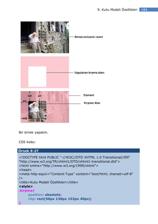 9. Kutu Modeli Özellikleri   184




Bir örnek yapalım.

CSS kodu:

Örnek 9-27

<!DOCTYPE html PUBLIC "-//W3C//DTD XHTML 1.0 Transitional//EN"
"http://www.w3.org/TR/xhtml1/DTD/xhtml1-transitional.dtd">
<html xmlns="http://www.w3.org/1999/xhtml">
<head>
<meta http-equiv="Content-Type" content="text/html; charset=utf-8"
/>
<title>Kutu Modeli Özellikleri</title>
<style>
.kirpma{
      position: absolute;
      clip: rect(50px 130px 153px 40px);
}
 