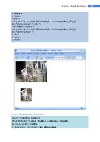 9. Kutu Modeli Özellikleri   185


</style>
</head>
<body>
<img src="http://www.fatihhayrioglu.com/images/koy_06.jpg"
alt="ahmet emice" /><br />
<div class="kirpma">
<img src="http://www.fatihhayrioglu.com/images/koy_06.jpg"
alt="ahmet emice" />
</div>
</body>
</html>




9.6.3. Görünürlük (visibility)
Yapısı: visibility: <deger>
Aldığı Değerler: visible | hidden | collapse | inherit
Başlangıç değeri: visible
Uygulanabilen elemanlar: tüm elemanlara
 