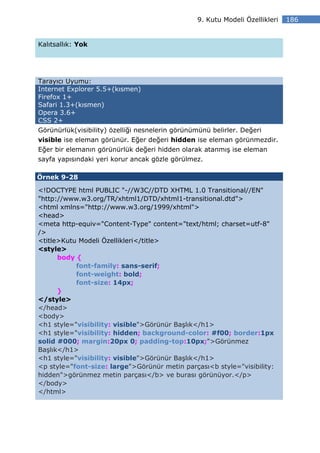 9. Kutu Modeli Özellikleri   186


Kalıtsallık: Yok




Tarayıcı Uyumu:
Internet Explorer 5.5+(kısmen)
Firefox 1+
Safari 1.3+(kısmen)
Opera 3.6+
CSS 2+
Görünürlük(visibility) özelliği nesnelerin görünümünü belirler. Değeri
visible ise eleman görünür. Eğer değeri hidden ise eleman görünmezdir.
Eğer bir elemanın görünürlük değeri hidden olarak atanmış ise eleman
sayfa yapısındaki yeri korur ancak gözle görülmez.

Örnek 9-28

<!DOCTYPE html PUBLIC "-//W3C//DTD XHTML 1.0 Transitional//EN"
"http://www.w3.org/TR/xhtml1/DTD/xhtml1-transitional.dtd">
<html xmlns="http://www.w3.org/1999/xhtml">
<head>
<meta http-equiv="Content-Type" content="text/html; charset=utf-8"
/>
<title>Kutu Modeli Özellikleri</title>
<style>
      body {
           font-family: sans-serif;
           font-weight: bold;
           font-size: 14px;
      }
</style>
</head>
<body>
<h1 style="visibility: visible">Görünür Başlık</h1>
<h1 style="visibility: hidden; background-color: #f00; border:1px
solid #000; margin:20px 0; padding-top:10px;">Görünmez
Başlık</h1>
<h1 style="visibility: visible">Görünür Başlık</h1>
<p style="font-size: large">Görünür metin parçası<b style="visibility:
hidden">görünmez metin parçası</b> ve burası görünüyor.</p>
</body>
</html>
 