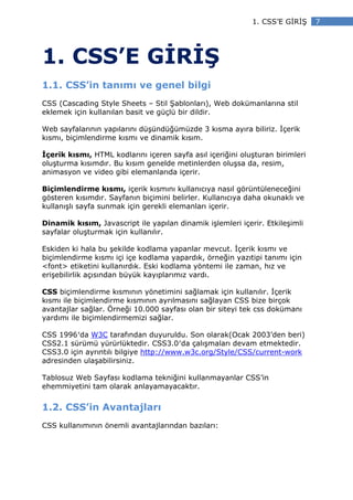 1. CSS’E G R Ş     7




1. CSS’E G R Ş
1.1. CSS’in tanımı ve genel bilgi
CSS (Cascading Style Sheets – Stil Şablonları), Web dokümanlarına stil
eklemek için kullanılan basit ve güçlü bir dildir.

Web sayfalarının yapılarını düşündüğümüzde 3 kısma ayıra biliriz. çerik
kısmı, biçimlendirme kısmı ve dinamik kısım.

 çerik kısmı, HTML kodlarını içeren sayfa asıl içeriğini oluşturan birimleri
oluşturma kısımdır. Bu kısım genelde metinlerden oluşsa da, resim,
animasyon ve video gibi elemanlarıda içerir.

Biçimlendirme kısmı, içerik kısmını kullanıcıya nasıl görüntüleneceğini
gösteren kısımdır. Sayfanın biçimini belirler. Kullanıcıya daha okunaklı ve
kullanışlı sayfa sunmak için gerekli elemanları içerir.

Dinamik kısım, Javascript ile yapılan dinamik işlemleri içerir. Etkileşimli
sayfalar oluşturmak için kullanılır.

Eskiden ki hala bu şekilde kodlama yapanlar mevcut. çerik kısmı ve
biçimlendirme kısmı içi içe kodlama yapardık, örneğin yazıtipi tanımı için
<font> etiketini kullanırdık. Eski kodlama yöntemi ile zaman, hız ve
erişebilirlik açısından büyük kayıplarımız vardı.

CSS biçimlendirme kısmının yönetimini sağlamak için kullanılır. çerik
kısmı ile biçimlendirme kısmının ayrılmasını sağlayan CSS bize birçok
avantajlar sağlar. Örneği 10.000 sayfası olan bir siteyi tek css dokümanı
yardımı ile biçimlendirmemizi sağlar.

CSS 1996′da W3C tarafından duyuruldu. Son olarak(Ocak 2003’den beri)
CSS2.1 sürümü yürürlüktedir. CSS3.0′da çalışmaları devam etmektedir.
CSS3.0 için ayrıntılı bilgiye http://www.w3c.org/Style/CSS/current-work
adresinden ulaşabilirsiniz.

Tablosuz Web Sayfası kodlama tekniğini kullanmayanlar CSS’in
ehemmiyetini tam olarak anlayamayacaktır.


1.2. CSS’in Avantajları
CSS kullanımının önemli avantajlarından bazıları:
 