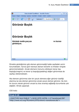 9. Kutu Modeli Özellikleri   187




Örnekte gördüğümüz gibi eleman görünmediği halde sayfadaki yerini
korumaktadır. Ayrıca gizli nesneye atanan kenarlık ve Artalan rengide
görünmemektedir. Ancak elemanın konumu etkileyen kenar dışı
boşluğu(magrin) ve kenar içi boşluğu(padding) değeri görünmese de
sayfayı etkilemektedir.


Ata elemanı görünmez olan bir çocuk elemana eğer görünür özelliği
atanmış ise ata eleman görünmez ancak çocuk eleman görünür. Bu ters
bir durum olarak görünür ancak bu bize avantaj sağladığı durumlarda yok
değildir. Örnek yaparsak


CSS kodu

Örnek 9-29

<!DOCTYPE html PUBLIC "-//W3C//DTD XHTML 1.0 Transitional//EN"
"http://www.w3.org/TR/xhtml1/DTD/xhtml1-transitional.dtd">
 
