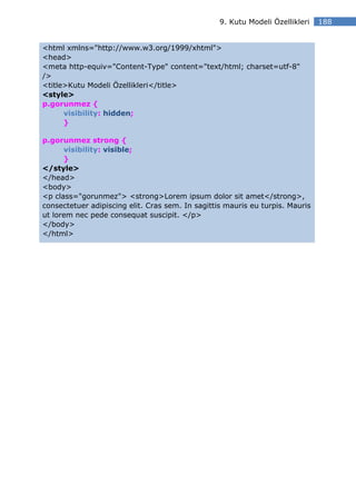 9. Kutu Modeli Özellikleri   188


<html xmlns="http://www.w3.org/1999/xhtml">
<head>
<meta http-equiv="Content-Type" content="text/html; charset=utf-8"
/>
<title>Kutu Modeli Özellikleri</title>
<style>
p.gorunmez {
      visibility: hidden;
      }

p.gorunmez strong {
      visibility: visible;
      }
</style>
</head>
<body>
<p class="gorunmez"> <strong>Lorem ipsum dolor sit amet</strong>,
consectetuer adipiscing elit. Cras sem. In sagittis mauris eu turpis. Mauris
ut lorem nec pede consequat suscipit. </p>
</body>
</html>
 