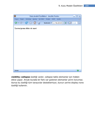 9. Kutu Modeli Özellikleri   189




visiblity: collapse özelliği vardır. collapse tablo elemanlar için hidden
etkisi yapar. Ancak burada bir fark var gizlenen elemanlar yerini korumaz.
Ayrıca bu özelliği tüm tarayıcılar desteklemiyor, bunun yerine display:none
özelliği kullanılır.
 