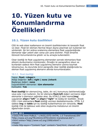 10. Yüzen kutu ve Konumlandırma Özellikleri         190




10. Yüzen kutu ve
Konumlandırma
Özellikleri
10.1. Yüzen kutu özellikleri
CSS ile web sitesi kodlamanın en önemli özelliklerinden iki tanesidir float
ve clear. Float bir elemanı Normal Akışın dışına çıkarmak için kullanılan bir
yöntemdir. Bir biri ardına sıralanmış elemanlara float uygulandığında
elemanlar eğer yeterli alan varsa yan yana dizilirler. Float Dinamik
Göreceli Konumlandırma gibidir ve bu amaçla kullanılabilir.

Clear özelliği ile float uygulanmış elemandan sonraki elemanlara float
etkisini durdurmamız mümkündür. Örneğin iki paragrafınız olsun ve
bunlardan sadece ilkini float uygulanmış elemanın yanına koymak
istiyorsunuz, bu durumda ikinci paragrafa clear özelliği atadığınızda bu
eleman float uygulanmış elemanın altında konumlanacaktır.

10.1.1. float özelliği
Yapısı: float: <deger>
Aldığı Değerler: left | right | none |inherit
Başlangıç değeri: none
Uygulanabilen elemanlar: tüm elemanlar
Kalıtsallık: Yok

float özelliği bir elemanı(img, table, div vd.) konumunu belirlemek(sağa
veya sola ) için kullanılır. Siz bir elemana flaot:left değeri verirseniz diğer
elemanlar o elemanın sağından akar. Bu HTML3,2 deki resme(img)
uygulanan align="left" ve align="right" ile özdeş bir özelliktir. Ancak
CSS 1 tüm elemanlara float özelliği vermeyi desteklemiyordu. HTML 3,2
sadece img ve table için bu özelliği kullanmamıza izin veriyordu. float
özelliği CSS ile tablosuz web sitesi oluşturma metodunun en önemli
öğelerinden biridir.

Örnek 10-1
<!DOCTYPE html PUBLIC "-//W3C//DTD XHTML 1.0 Transitional//EN"
"http://www.w3.org/TR/xhtml1/DTD/xhtml1-transitional.dtd">
<html xmlns="http://www.w3.org/1999/xhtml">
<head>
<meta http-equiv="Content-Type" content="text/html; charset=utf-8"
 