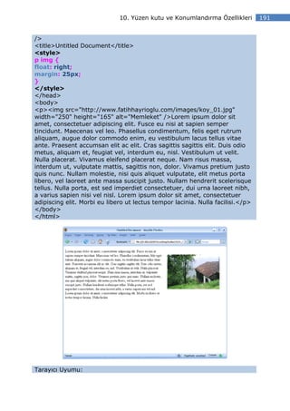 10. Yüzen kutu ve Konumlandırma Özellikleri        191


/>
<title>Untitled Document</title>
<style>
p img {
float: right;
margin: 25px;
}
</style>
</head>
<body>
<p><img src="http://www.fatihhayrioglu.com/images/koy_01.jpg"
width="250" height="165" alt="Memleket" />Lorem ipsum dolor sit
amet, consectetuer adipiscing elit. Fusce eu nisi at sapien semper
tincidunt. Maecenas vel leo. Phasellus condimentum, felis eget rutrum
aliquam, augue dolor commodo enim, eu vestibulum lacus tellus vitae
ante. Praesent accumsan elit ac elit. Cras sagittis sagittis elit. Duis odio
metus, aliquam et, feugiat vel, interdum eu, nisl. Vestibulum ut velit.
Nulla placerat. Vivamus eleifend placerat neque. Nam risus massa,
interdum ut, vulputate mattis, sagittis non, dolor. Vivamus pretium justo
quis nunc. Nullam molestie, nisi quis aliquet vulputate, elit metus porta
libero, vel laoreet ante massa suscipit justo. Nullam hendrerit scelerisque
tellus. Nulla porta, est sed imperdiet consectetuer, dui urna laoreet nibh,
a varius sapien nisi vel nisl. Lorem ipsum dolor sit amet, consectetuer
adipiscing elit. Morbi eu libero ut lectus tempor lacinia. Nulla facilisi.</p>
</body>
</html>




Tarayıcı Uyumu:
 