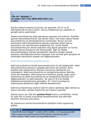 10. Yüzen kutu ve Konumlandırma Özellikleri        199


}
…..
<div id="adresler">
<p class="tel">Tel: 0845 838 6163</p>
</div>


Not:Bu kullanım gelişmiş tarayıcılar için geçerlidir. IE 5.5 ve IE
6(Windows)’da bu sorun çıkarır. Sorunu engellemek için yükseklik ve
genişlik tanımı yapılmalıdır.

Mutlak konumlandırma sayfa planlaması yaparken çok kullanılır. Özellikle
göreceli konumlandırılmış bir ata eleman varsa. Tüm siteyi sadece Mutlak
Konumlandırma ile planlayabilmemiz mümkündür. Bunun için tüm
elemanların belirli boyutlandırma işlemleri yapılması şarttır tabi bu
elemanların üst üste binmesini engellemek için. Çünkü Mutlak
Konumlandırılmış bir eleman doküman akışı dışına çakacaktır ve normal
akıştaki eleman kutularına etki etmeyecektir. Eğer siz Mutlak
Konumlandırdığınız elemanı genişletmek isterseniz örneğin yazıtipi
boyutunu arttırdığınızda elemanı kapsayan kutu normale göre genişlese de
etrafındaki elemanların akıştaki yeri değişmeyecektir.

Sabit Konumlandırma (position:fixed)

Sabit konumlandırma Mutlak Konumlandırmanın bir alt kategorisidir. Sabit
konumlandırılmış elemanın sayfadaki görünümü çok farklıdır. Bunu
özellikle web sayfasında bir elemanın konumunu sabitlemek için
kullanabiliriz. Sabit konumlandırma ile yerleştirilmiş eleman belirtilen
yerde asılı kalacaktır. Web tarayıcısının kaydırma çubuğu aşağı yukarı
kaydırılması ile Sabit Konumlandırma ile yerleştirilmiş elemanın yeri
değişmeyecektir ve sabit kalacaktır. Ne yazık ki IE 6 bu özelliği
desteklemiyor(düzeltmesini göreceğiz). IE 7 strict yorumlayıcısı
kullanılıyorsa destekliyor diğer hallerde desteklemiyor.

Sabit konumlandırmayı sayfanın belli bir alanını sabitleyip diğer alanları bu
kısmın yanından, altından kaydırmak için kullanırız genelde.

Aslında bunun için CSS bize position:fixed kodunu sunmaktadır. Ancak
bu kodu IE6 ve önceki sürümlerde desteklememesi bize alternatif
çözümler aramaya sevk ediyor.

 lk metodumuz normal konumlandırma özelliğinin fixed uygulanmış
şeklidir.

Örnek 10-3
<!DOCTYPE html PUBLIC "-//W3C//DTD XHTML 1.0 Transitional//EN"
"http://www.w3.org/TR/xhtml1/DTD/xhtml1-transitional.dtd">
<html xmlns="http://www.w3.org/1999/xhtml">
 