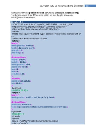10. Yüzen kutu ve Konumlandırma Özellikleri   201


komut yardımı ile position:fixed sorununu çözeceğiz. expression()
yardımı ile daha önce IE’nin min-width ve min-height sorununu
çözdüğümüzü hatırlayın.

Örnek 10-4
<!DOCTYPE html PUBLIC "-//W3C//DTD XHTML 1.0 Strict//EN"
"http://www.w3.org/TR/xhtml1/DTD/xhtml1-strict.dtd">
<html xmlns="http://www.w3.org/1999/xhtml">
<head>
<meta http-equiv="Content-Type" content="text/html; charset=utf-8"
/>
<title>Sabit Konumlandırma</title>
<style>
body {
background: #ffffcc;
font: 12px sans-serif;
margin: 0;
padding: 0;
}
div#ustAlan {
width: 100%;
height: 100px;
background: pink;
position: fixed;
top: 0;
left: 0;
z-index:100;
}
#icerik{
position:absolute;
top:105px;
}
</style>
<!–[if lt IE 7]>
<style>
body {
background: #ffffcc url(’http://’) fixed;
}
div#ustAlan {
position: absolute;
top: expression(eval(documentElement.scrollTop));
}
</style>
<![endif]–>
</head>
<body>
<div id="ustAlan">Sabit Konumlandırma</div>
<div id="icerik">
 