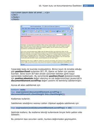 10. Yüzen kutu ve Konumlandırma Özellikleri       202


<p>Lorem ipsum dolor sit amet ….</p>
</div>
</body>
</html>




Yukarıdaki kodu iki kısımda inceleyebiliriz. Birinci kısım ilk örnekte olduğu
gibi position:fixed kullanılan IE7, FF, Opera ve Safari için yazılan
kısımdır. kinci kısım IE7′den önceki sürümleri belirten şartlı koşul
içerisindeki kodlamadır. Bu sürümlerde position:fixed desteklenmediği
için postion:absolute değeri atanmış ve üst değerimizi(top) javascript’in
documentElement.scrollTop değeri yardımı ile belirlenip sabitlenmiştir.

Ayrıca alt alanı sabitlemek için

bottom: auto;
top: expression((documentElement.scrollTop +
documentElement.clientHeight this.clientHeight));

Kodlaması kullanılır.

Sabitlemek istediğimiz nesneyi üstten 10piksel aşağıda sabitlemek için

top: expression(eval(documentElement.scrollTop) + 10)

Şeklinde kodlarız. Bu kodlama tekniği kullanılarak birçok farklı şablon elde
edilebilir.

Bu yöntemin bazı sorunları vardır, bunlara değinmeden geçmeyelim.
 