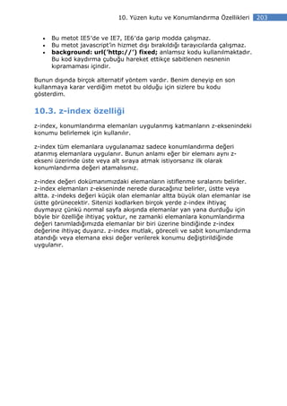 10. Yüzen kutu ve Konumlandırma Özellikleri       203


  •   Bu metot IE5′de ve IE7, IE6′da garip modda çalışmaz.
  •   Bu metot javascript’in hizmet dışı bırakıldığı tarayıcılarda çalışmaz.
  •   background: url(’http://’) fixed; anlamsız kodu kullanılmaktadır.
      Bu kod kaydırma çubuğu hareket ettikçe sabitlenen nesnenin
      kıpramaması içindir.

Bunun dışında birçok alternatif yöntem vardır. Benim deneyip en son
kullanmaya karar verdiğim metot bu olduğu için sizlere bu kodu
gösterdim.


10.3. z-index özelliği
z-index, konumlandırma elemanları uygulanmış katmanların z-eksenindeki
konumu belirlemek için kullanılır.

z-index tüm elemanlara uygulanamaz sadece konumlandırma değeri
atanmış elemanlara uygulanır. Bunun anlamı eğer bir elemanı aynı z-
ekseni üzerinde üste veya alt sıraya atmak istiyorsanız ilk olarak
konumlandırma değeri atamalısınız.

z-index değeri dokümanımızdaki elemanların istiflenme sıralarını belirler.
z-index elemanları z-ekseninde nerede duracağınız belirler, üstte veya
altta. z-indeks değeri küçük olan elemanlar altta büyük olan elemanlar ise
üstte görünecektir. Sitenizi kodlarken birçok yerde z-index ihtiyaç
duymayız çünkü normal sayfa akışında elemanlar yan yana durduğu için
böyle bir özelliğe ihtiyaç yoktur, ne zamanki elemanlara konumlandırma
değeri tanımladığımızda elemanlar bir biri üzerine bindiğinde z-index
değerine ihtiyaç duyarız. z-index mutlak, göreceli ve sabit konumlandırma
atandığı veya elemana eksi değer verilerek konumu değiştirildiğinde
uygulanır.
 