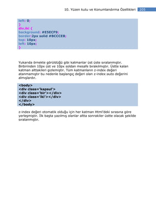 10. Yüzen kutu ve Konumlandırma Özellikleri        205


left: 0;
}
div.iki {
background: #E5ECF9;
border:2px solid #BCCCEB;
top: 10px;
left: 10px;
}



Yukarıda örnekte görüldüğü gibi katmanlar üst üste sıralanmıştır.
Birbirinden 10px üst ve 10px soldan mesafe bırakılmıştır. Üstte kalan
katman alttakileri gizlemiştir. Tüm katmanların z-index değeri
atanmamıştır bu nedenle başlangıç değeri olan z-index:auto değerini
almışlardır.

<body>
<div class=’kapsul’>
<div class=’bir’></div>
<div class=’iki’></div>
</div>
</body>

z-index değeri otomatik olduğu için her katman Html’deki sırasına göre
yerleşmiştir. lk başta yazılmış olanlar altta sonrakiler üstte olacak şekilde
sıralanmıştır.
 
