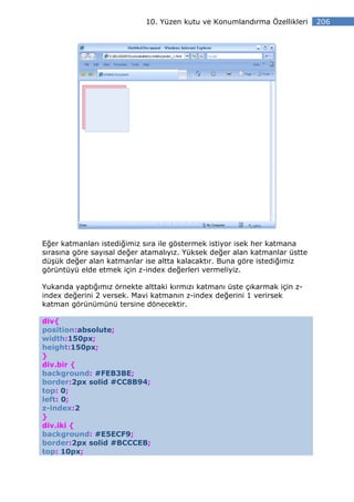 10. Yüzen kutu ve Konumlandırma Özellikleri    206




Eğer katmanları istediğimiz sıra ile göstermek istiyor isek her katmana
sırasına göre sayısal değer atamalıyız. Yüksek değer alan katmanlar üstte
düşük değer alan katmanlar ise altta kalacaktır. Buna göre istediğimiz
görüntüyü elde etmek için z-index değerleri vermeliyiz.

Yukarıda yaptığımız örnekte alttaki kırmızı katmanı üste çıkarmak için z-
index değerini 2 versek. Mavi katmanın z-index değerini 1 verirsek
katman görünümünü tersine dönecektir.

div{
position:absolute;
width:150px;
height:150px;
}
div.bir {
background: #FEB3BE;
border:2px solid #CC8B94;
top: 0;
left: 0;
z-index:2
}
div.iki {
background: #E5ECF9;
border:2px solid #BCCCEB;
top: 10px;
 