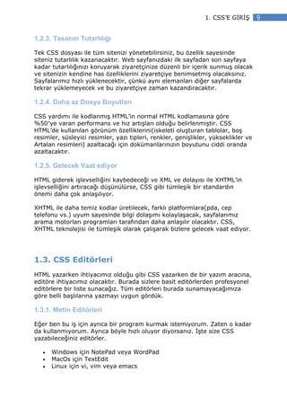 1. CSS’E G R Ş       9


1.2.3. Tasarım Tutarlılığı

Tek CSS dosyası ile tüm sitenizi yönetebilirsiniz, bu özellik sayesinde
siteniz tutarlılık kazanacaktır. Web sayfanızdaki ilk sayfadan son sayfaya
kadar tutarlılığınızı koruyarak ziyaretçinize düzenli bir içerik sunmuş olacak
ve sitenizin kendine has özelliklerini ziyaretçiye benimsetmiş olacaksınız.
Sayfalarımız hızlı yüklenecektir, çünkü aynı elemanları diğer sayfalarda
tekrar yüklemeyecek ve bu ziyaretçiye zaman kazandıracaktır.

1.2.4. Daha az Dosya Boyutları

CSS yardımı ile kodlanmış HTML’in normal HTML kodlamasına göre
%50′ye varan performans ve hız artışları olduğu belirlenmiştir. CSS
HTML’de kullanılan görünüm özelliklerini(iskeleti oluşturan tablolar, boş
resimler, süsleyici resimler, yazı tipleri, renkler, genişlikler, yükseklikler ve
Artalan resimleri) azaltacağı için dokümanlarınızın boyutunu ciddi oranda
azaltacaktır.

1.2.5. Gelecek Vaat ediyor

HTML giderek işlevselliğini kaybedeceği ve XML ve dolayısı ile XHTML’in
işlevselliğini artıracağı düşünülürse, CSS gibi tümleşik bir standardın
önemi daha çok anlaşılıyor.

XHTML ile daha temiz kodlar üretilecek, farklı platformlara(pda, cep
telefonu vs.) uyum sayesinde bilgi dolaşımı kolaylaşacak, sayfalarımız
arama motorları programları tarafından daha anlaşılır olacaktır. CSS,
XHTML teknolojisi ile tümleşik olarak çalışarak bizlere gelecek vaat ediyor.




1.3. CSS Editörleri
HTML yazarken ihtiyacımız olduğu gibi CSS yazarken de bir yazım aracına,
editöre ihtiyacımız olacaktır. Burada sizlere basit editörlerden profesyonel
editörlere bir liste sunacağız. Tüm editörleri burada sunamayacağımıza
göre belli başlılarına yazmayı uygun gördük.

1.3.1. Metin Editörleri

Eğer ben bu iş için ayrıca bir program kurmak istemiyorum. Zaten o kadar
da kullanmıyorum. Ayrıca böyle hızlı oluyor diyorsanız. şte size CSS
yazabileceğiniz editörler.

   •   Windows için NotePad veya WordPad
   •   MacOs için TextEdit
   •   Linux için vi, vim veya emacs
 