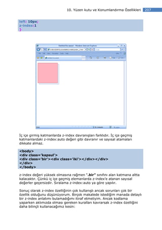 10. Yüzen kutu ve Konumlandırma Özellikleri   207


left: 10px;
z-index:1
}




 ç içe girmiş katmanlarda z-index davranışları farklıdır. ç içe geçmiş
katmanlardaki z-index:auto değeri gibi davranır ve sayısal atamaları
dikkate almaz.

<body>
<div class=’kapsul’>
<div class=’bir’><div class=’iki’></div></div>
</div>
</body>

z-index değeri yüksek olmasına rağmen “.bir” sınıfını alan katmana altta
kalacaktır. Çünkü iç içe geçmiş elemanlarda z-index’e atanan sayısal
değerler geçersizdir. Sıralama z-index:auto ya göre yapılır.

Sonuç olarak z-index özelliğinin çok kullanışlı ancak sorunları çok bir
özellik olduğunu düşünüyorum. Birçok makalede istediğim manada detaylı
bir z-index anlatımı bulamadığımı itiraf etmeliyim. Ancak kodlama
yaparken aklımızda olması gereken kuralları kavrarsak z-index özelliğini
daha bilinçli kullanacağımız kesin:
 